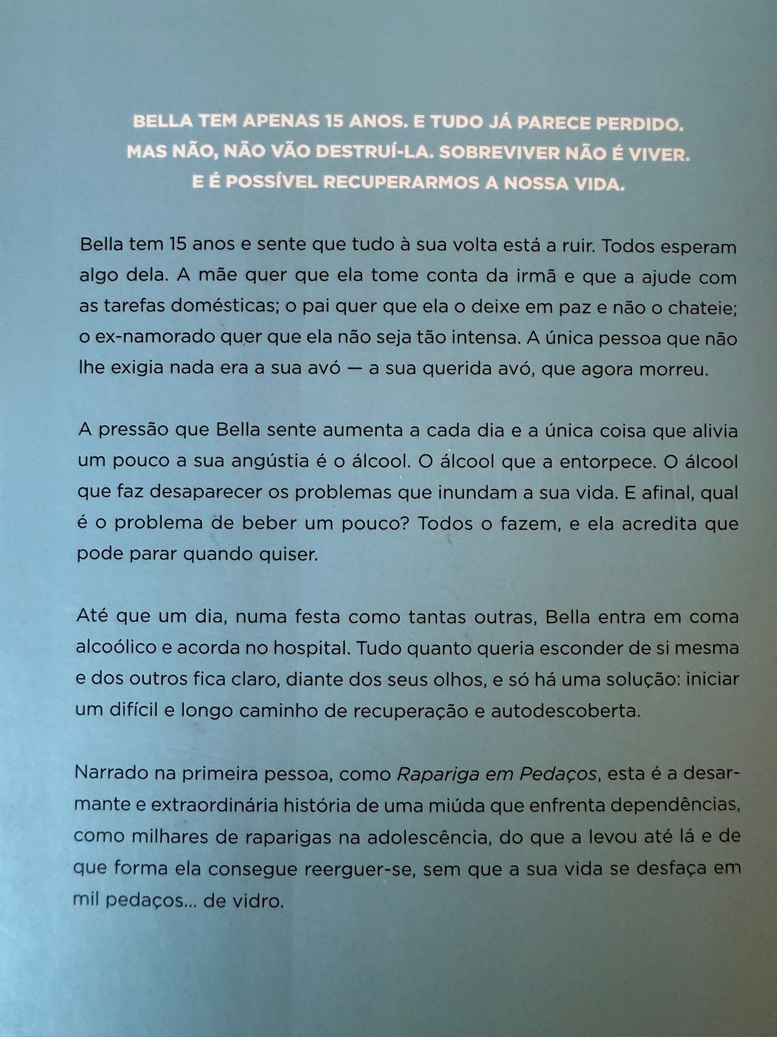 Bella tem apenas 15 anos, e tudo já parece perdido. Mas não, não vão destruí-la. Sobreviver não é viver. E é possível recuperarmos a nossa vida. Bella tem 15 anos e sente que tudo à sua volta está a ruir. Todos esperam algo dela. A mãe quer que ela tome conta da irmã e que a ajude com as tarefas domésticas; o pai quer que ela o deixe em paz e não o chateie; o ex-namorado quer que ela não seja tão intensa. A única pessoa que não lhe exigia nada era a sua avó - a sua querida avó, que agora morreu. A pressão que Bella sente aumenta a cada dia e a única coisa que alivia um pouco a sua angústia é o álcool. O álcool que a entorpece. O álcool que faz desaparecer os problemas que inundam a sua vida. E afinal, qual é o problema de beber um pouco? Todos o fazem, e ela acredita que pode parar quando quiser. Até que um dia, numa festa como tantas outras, Bella entra em coma alcoólico e acorda no hospital. Tudo quanto queria esconder de si mesma e dos outros fica claro, diante dos seus olhos, e só há uma solução: iniciar um difícil e longo caminho de recuperação e autodescoberta. Narrado na primeira pessoa, como Rapariga em Pedaços, esta é a desarmante e extraordinária história de uma miúda que enfrenta dependências, como milhares de raparigas na adolescência, do que a levou até lá e de que forma ela consegue reerguer-se, sem que a sua vida se desfaça em mil pedaços… de vidro. CRÍTICAS «Este livro é absolutamente imperdível.»