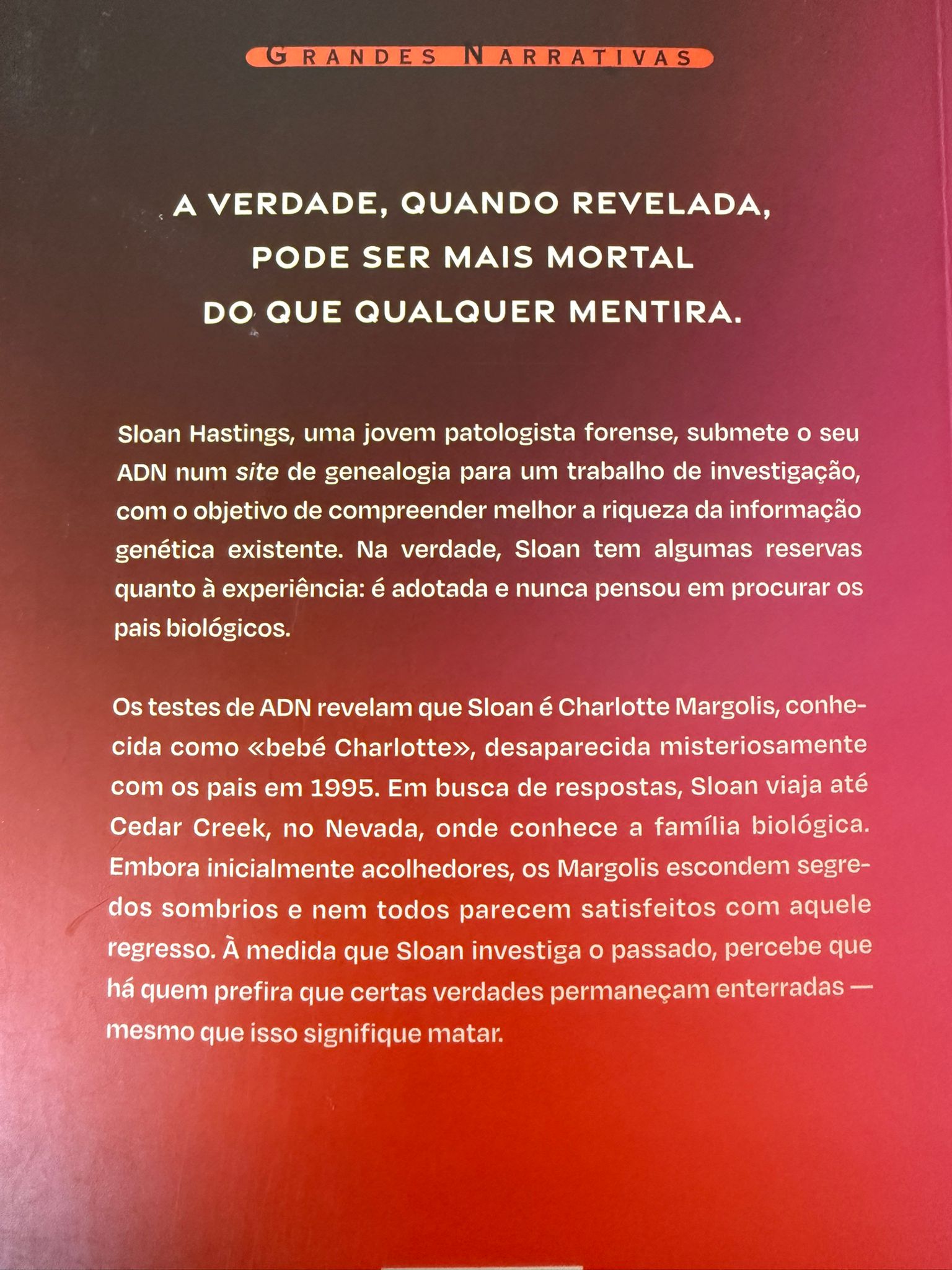 A verdade, quando revelada, pode ser mais mortal do que qualquer mentira.  Sloan Hastings, uma jovem patologista forense, submete o seu ADN num site de genealogia com um único objetivo: candidatar-se a uma bolsa de investigação. Na verdade, Sloan tem algumas reservas quanto à experiência: é adotada e nunca pensou procurar os seus pais biológicos.  Os testes de ADN revelam que Sloan é Charlotte Margolis, conhecida como Baby Charlotte, desaparecida misteriosamente com os pais, em 1995. Em busca de respostas, Sloan viaja até Cedar Creek, no Nevada, onde conhece a família biológica. Embora inicialmente acolhedores, os Margolis escondem segredos sombrios e nem todos parecem satisfeitos com aquele regresso. À medida que Sloan investiga o passado, percebe que há quem prefira que certas verdades permaneçam enterradas - mesmo que isso signifique matar.