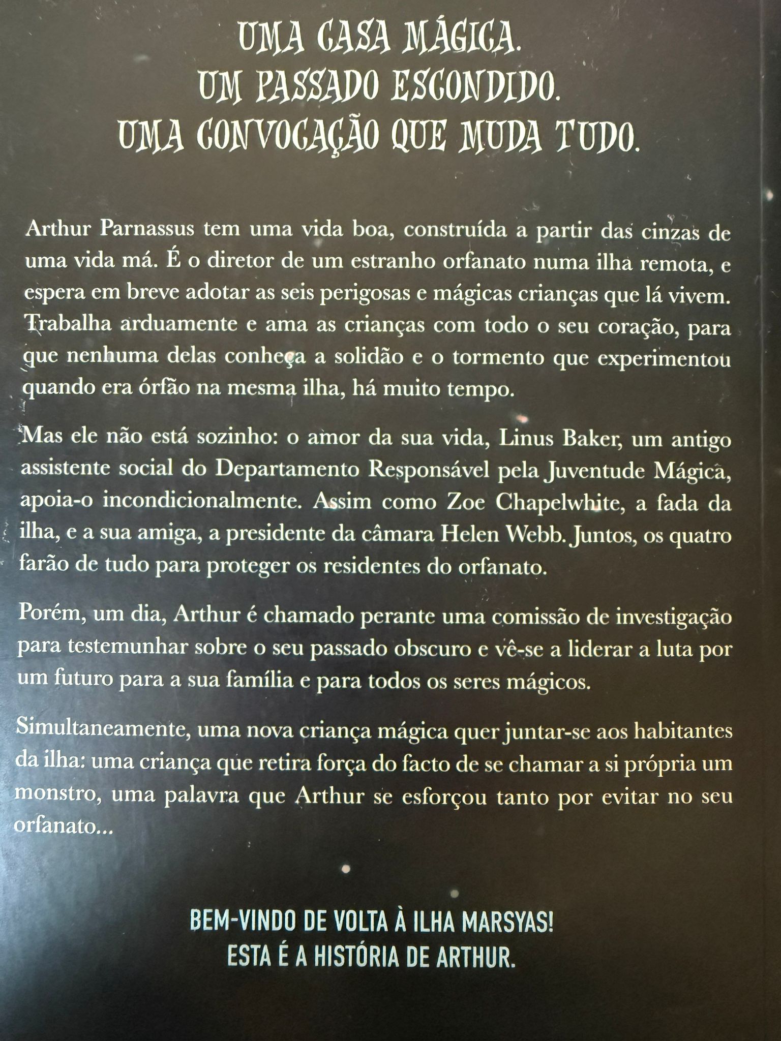 Uma casa mágica. Um passado escondido. Uma convocação que muda tudo.  Arthur Parnassus tem uma vida boa, construída a partir das cinzas de uma vida má. É o diretor de um estranho orfanato numa ilha remota, e espera em breve adotar as seis perigosas e mágicas crianças que lá vivem. Trabalha arduamente e ama as crianças com todo o seu coração, para que nenhuma delas conheça a solidão e o tormento que experimentou quando era órfão na mesma ilha, há muito tempo.  Mas ele não está sozinho: o amor da sua vida, Linus Baker, um antigo assistente do Departamento Responsável pela Juventude Mágica, apoia-o incondicionalmente. Assim como Zoe Chapelwhite, a fada da ilha, e a sua amiga, a presidente da câmara Helen Webb. Juntos, os quatro farão de tudo para proteger os residentes do orfanato.  Porém, um dia, Arthur é chamado perante uma comissão de investigação para testemunhar sobre o seu passado obscuro e vê-se a liderar a luta por um futuro para a sua família e para todos os seres mágicos.  Simultaneamente, uma nova criança mágica quer juntar-se aos habitantes da ilha: uma criança que retira força do facto de se chamar a si própria um monstro, uma palavra que Arthur se esforçou tanto por evitar no seu orfanato…  Bem-vindo de volta à ilha Marsyas! Esta é a história de Arthur.