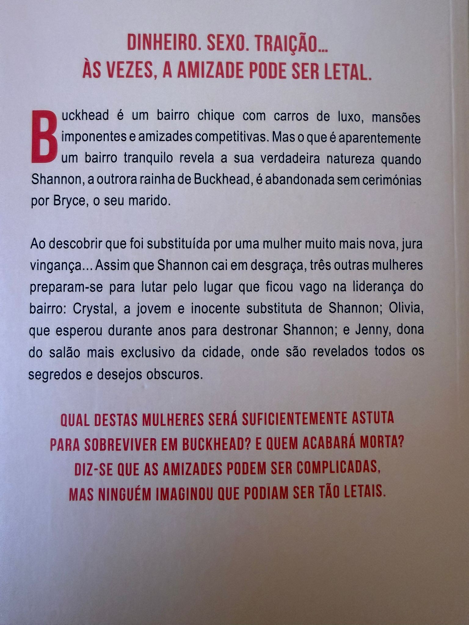 Buckhead é um bairro chique com carros de luxo, mansões imponentes e amizades competitivas. Mas o que é aparentemente um bairro tranquilo revela a sua verdadeira natureza quando Shannon, a outrora rainha de Buckhead, é abandonada sem cerimónias por Bryce, o seu marido.  Ao descobrir que foi substituída por uma mulher muito mais nova, jura vingança... Assim que Shannon cai em desgraça, três outras mulheres preparam-se para lutar pelo lugar que ficou vago na liderança do bairro: Crystal, a jovem e inocente substituta de Shannon Olivia, que esperou durante anos para destronar Shannon Jenny, dona do salão mais exclusivo da cidade, onde são revelados todos os segredos e desejos obscuros  Qual destas mulheres será suficientemente astuta para sobreviver em Buckhead? E quem acabará morta? Diz-se que as amizades podem ser complicadas, mas ninguém imaginou que podiam ser tão letais.