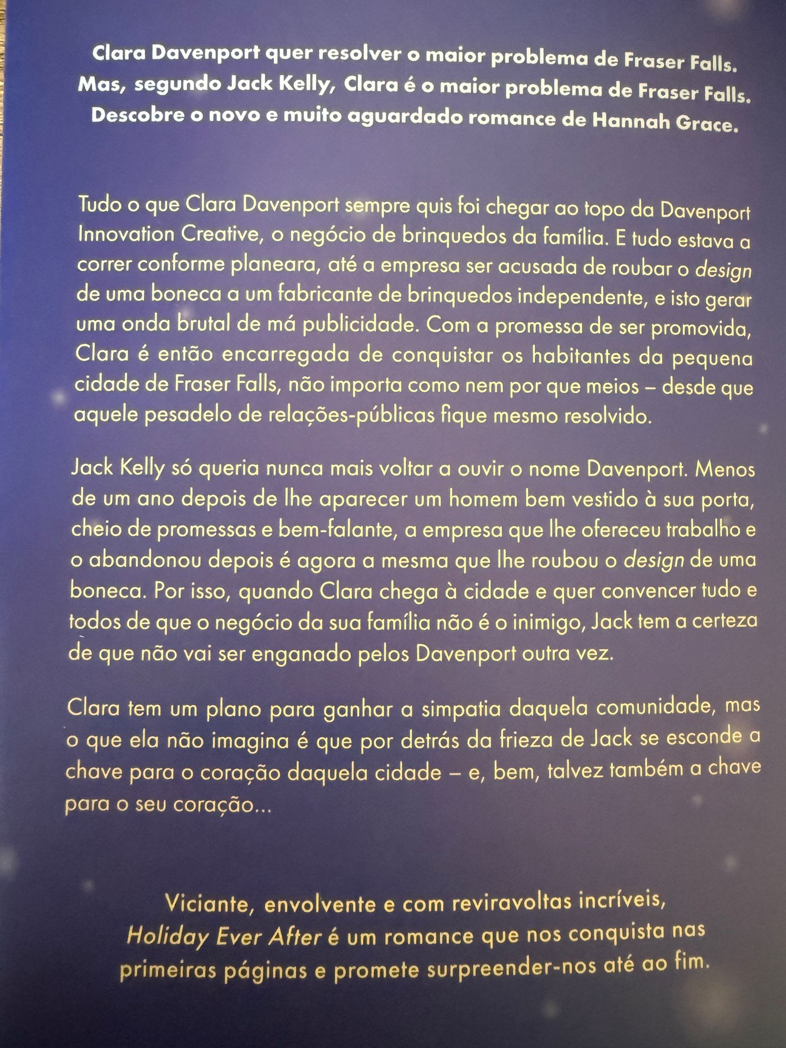 Clara Davenport quer resolver o maior problema de Fraser Falls. Mas, segundo Jack Kelly, Clara é o maior problema de Fraser Falls. Descobre o novo e muito aguardado romance de Hannah Grace.  Tudo o que Clara Davenport sempre quis foi chegar ao topo da Davenport Innovation Creative, o negócio de brinquedos da família. E tudo estava a correr conforme planeara, até a empresa ser acusada de roubar o design de uma boneca a um fabricante de brinquedos independente, e isto gerar uma onda brutal de má publicidade. Com a promessa de ser promovida, Clara é então encarregada de conquistar os habitantes da pequena cidade de Frase Falls, não importa como nem por que meios - desde que aquele pesadelo de relações públicas fique mesmo resolvido.  Jack Kelly só queria nunca mais voltar a ouvir o nome Davenport. Menos de um ano depois de lhe aparecer um homem bem vestido à sua porta, cheio de promessas e bem-falante, a empresa que lhe ofereceu trabalho e o abandonou depois é agora a mesma que lhe roubou o design de uma boneca. Por isso, quando Clara chega à cidade e quer convencer tudo e todos de que o negócio da sua família não é o inimigo, Jack tem a certeza de que não vai ser enganado pelos Davenport outra vez.  Clara tem um plano para ganhar a simpatia daquela comunidade, mas o que ela não imagina é que por detrás da frieza de Jack se esconde a chave para o coração daquela cidade - e, bem, talvez também a chave para o coração de… Clara.  Viciante, envolvente e com reviravoltas incríveis, Holiday Ever After é um romance que nos conquista nas primeiras páginas e promete surpreender-nos até ao fim.