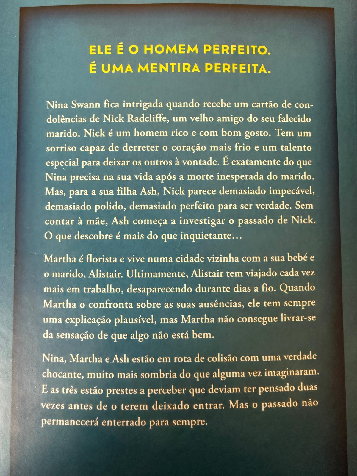 Nina Swann fica intrigada quando recebe um cartão de condolências de Nick Radcliffe, um velho amigo do seu falecido marido. Nick é um homem rico e com bom gosto. Tem um sorriso capaz de derreter o coração mais frio e um talento especial para deixar os outros à vontade. É exatamente o que Nina precisa na sua vida, após a morte inesperada do marido. Mas, para a sua filha, Ash, Nick parece demasiado impecável, demasiado polido, demasiado perfeito para ser verdade. Sem contar à mãe, Ash começa a investigar o passado de Nick.  O que descobre é mais do que inquietante…Martha é florista e vive numa cidade vizinha com a sua bebé e o marido, Alistair. Ultimamente, Alistair tem viajado cada vez mais em trabalho, desaparecendo durante dias a fio. Quando Martha o confronta sobre as suas ausências, ele tem sempre uma explicação plausível, mas Martha não consegue livrar-se da sensação de que algo não está bem.  Nina, Martha e Ash estão em rota de colisão com uma verdade chocante, muito mais sombria do que alguma vez imaginaram. E as três estão prestes a perceber que deviam ter pensado duas vezes antes de o ter deixado entrar. Mas o passado não permanecerá enterrado para sempre.