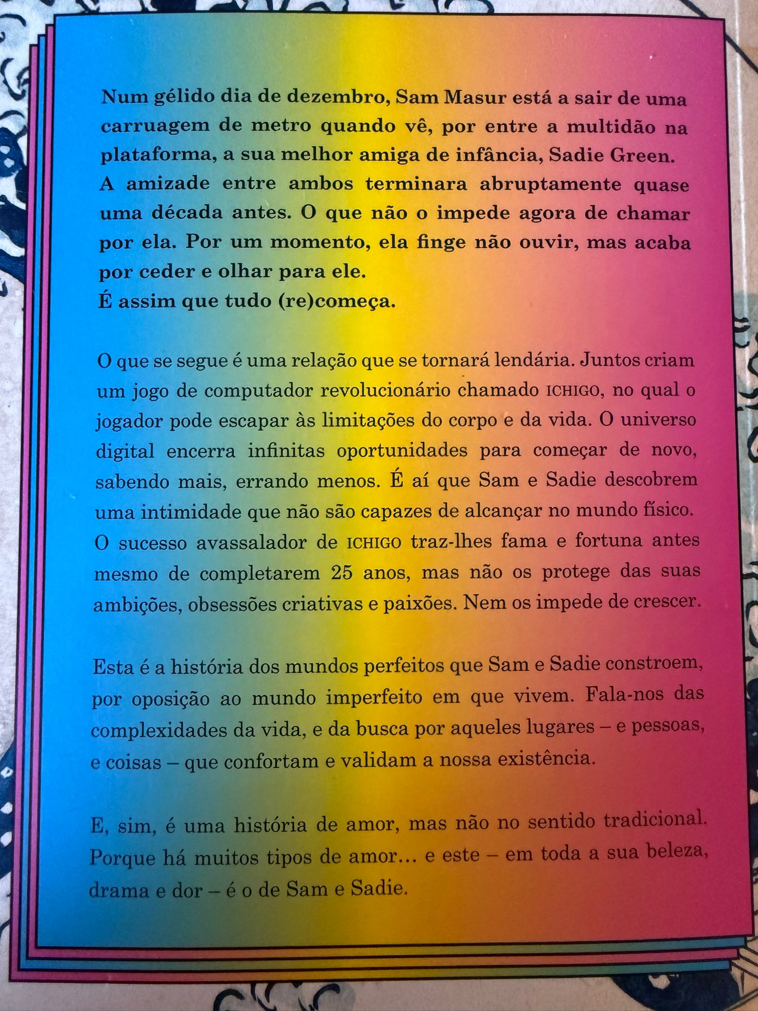 Num gélido dia de dezembro, Sam Masur está a sair de uma carruagem de metro quando vê, por entre a multidão na plataforma, a sua melhor amiga de infância, Sadie Green. A amizade entre ambos terminara abruptamente quase uma década antes. O que não o impede agora de chamar por ela. Por um momento, ela finge não ouvir, mas acaba por ceder e olhar para ele. É assim que tudo (re)começa.  O que se segue é uma relação que se tornará lendária. Juntos criam um jogo de computador revolucionário chamado ICHIGO, no qual o jogador pode escapar às limitações do corpo e da vida. O universo digital encerra infinitas oportunidades para começar de novo, sabendo mais, errando menos. É aí que Sam e Sadie descobrem uma intimidade que não são capazes de alcançar no mundo físico. O sucesso avassalador de ICHIGO traz-lhes fama e fortuna antes mesmo de completarem 25 anos, mas não os protege das suas ambições, obsessões criativas e paixões. Nem os impede de crescer.  Esta é a história dos mundos perfeitos que Sam e Sadie constroem, por oposição ao mundo imperfeito em que vivem. Fala-nos das complexidades da vida, e da busca por aqueles lugares - e pessoas, e coisas - que confortam e validam a nossa existência. E, sim, é uma história de amor, mas não no sentido tradicional. Porque há muitos tipos de amor… e este - em toda a sua beleza, drama e a dor - é o de Sam e Sadie.  