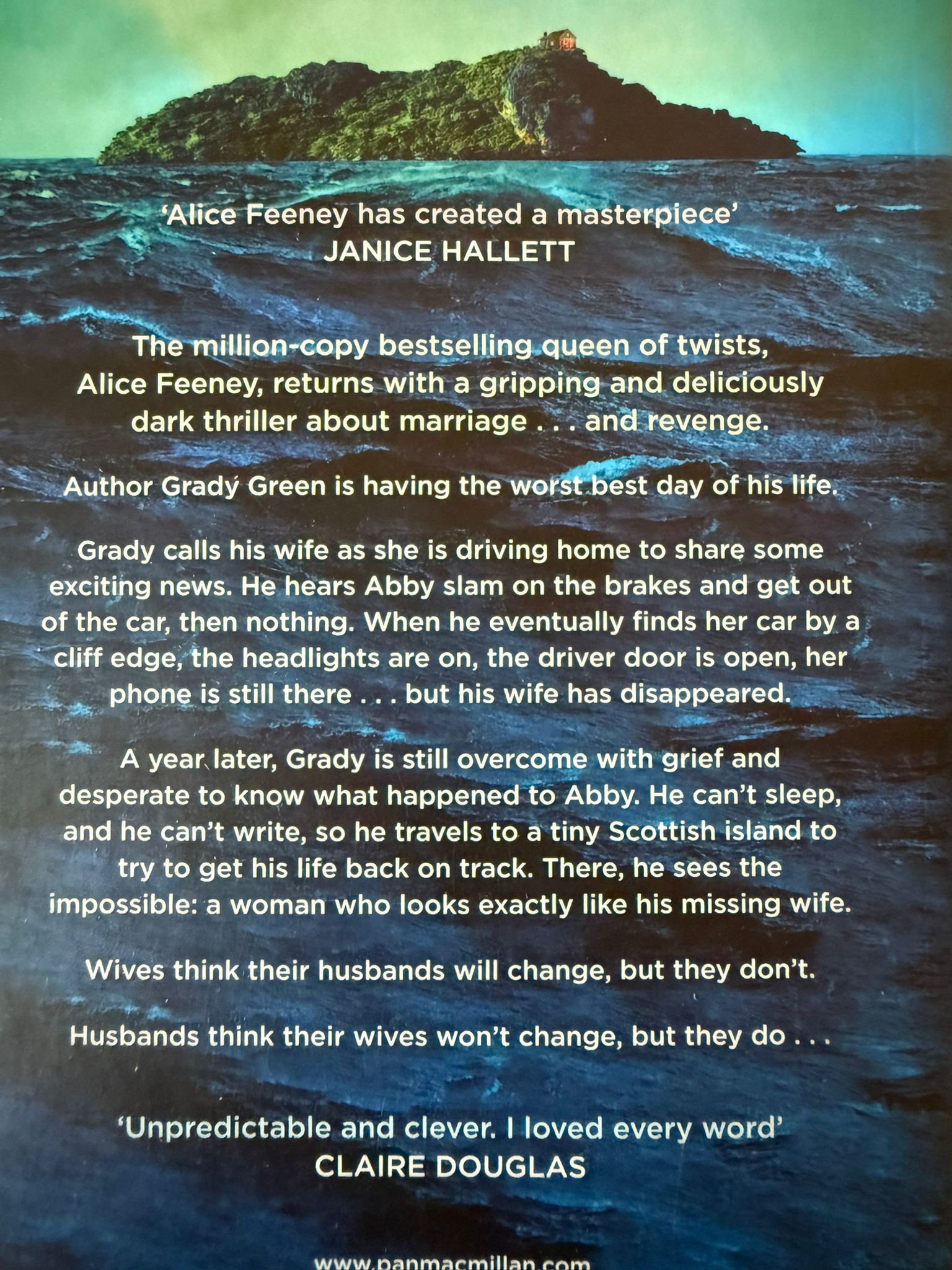  Author Grady Green is having the worst best day of his life.  Grady calls his wife as she’s driving home to share some exciting news. He hears Abby slam on the brakes, get out of the car, then nothing. When he eventually finds her car by a cliff edge, the headlights are on, the driver door is open, her phone is still there . . . but his wife has disappeared.  A year later, Grady is still overcome with grief and desperate to know what happened to Abby. He can’t sleep, and he can’t write, so he travels to a tiny Scottish island to try to get his life back on track. Then he sees the impossible: a woman who looks exactly like his missing wife.  Wives think their husbands will change, but they don’t. Husbands think their wives won’t change, but they do.
