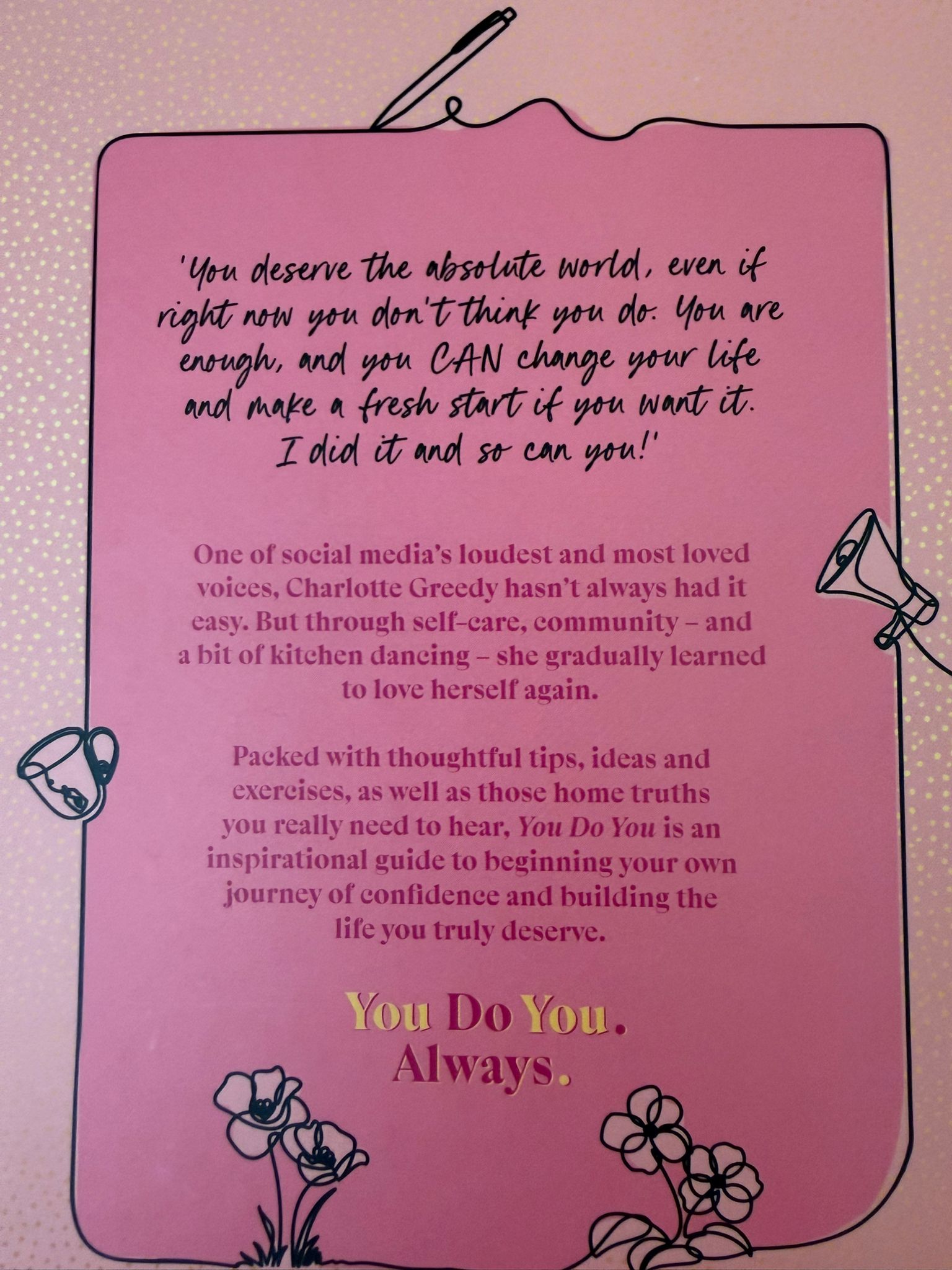 'You deserve the absolute world even if right now you don't think you do. You are enough, and you CAN change your life and make a fresh start if you want it. I did it and so can you!' - Charlotte Greedy  The motivational guide to celebrating your true authentic self and getting the life you want from social media sensation Charlotte Greedy.  Have you ever felt completely lost, stuck in a place you don't want to be? One of Instagram's loudest and most loved voices, Charlotte Greedy had a rocky start in life. Now with her partner H, her two sons and her fur babies to contend with, every day is a joyful new lesson in learning to love herself again.  Honest and hilarious, You Do You shares Charlotte's real-life experiences and the lessons she's learnt along the way to inspire you to begin your own journey of self-love, confidence and help you build the life you truly deserve. You Do You. Always.