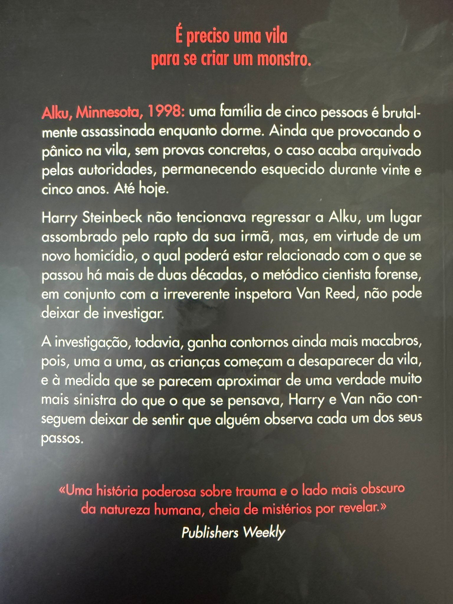 Alku, Minnesota, 1998: uma família de cinco pessoas é brutalmente assassinada enquanto dorme. Ainda que provocando o pânico na cidade, sem provas concretas, o caso acaba arquivado pelas autoridades, permanecendo esquecido durante vinte e cinco anos. Até hoje.  Harry Steinbeck não tencionava regressar a Alku, um lugar assombrado pelo rapto da sua irmã, mas, em virtude de um novo homicídio, o qual poderá estar relacionado com o que se passou há mais de duas décadas, o metódico cientista forense, em conjunto com a irreverente inspetora Van Reed, não pode deixar de investigar.  A investigação, todavia, ganha contornos ainda mais macabros, pois, uma a uma, as crianças começam a desaparecer da cidade, e à medida que se parecem aproximar de uma verdade muito mais sinistra do que o que se pensava, Harry e Van não conseguem deixar de sentir que alguém observa cada um dos seus passos.