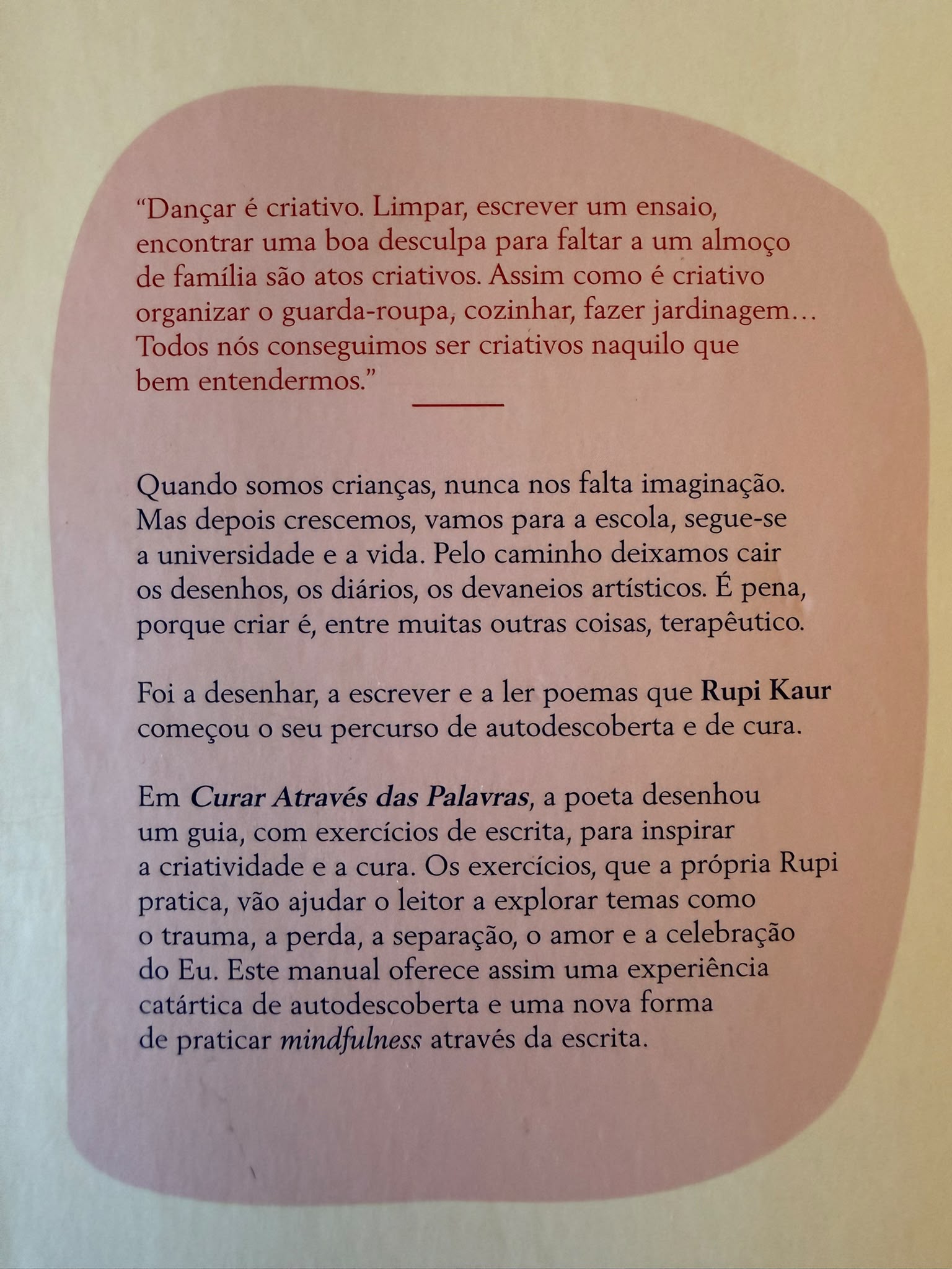  "Dançar é criativo. Limpar, escrever um ensaio, encontrar uma boa desculpa para faltar a um almoço de família, são atos criativos. Assim como é criativo organizar o guarda-roupa, cozinhar, fazer jardinagem…Todos nós conseguimos ser criativos naquilo que bem entendermos." Quando somos crianças, nunca nos falta imaginação. Mas depois crescemos, vamos para a escola, segue-se a universidade e a vida. Pelo caminho deixamos cair os desenhos, os diários, os devaneios artísticos. É pena, porque criar é, entre muitas outras coisas, terapêutico. Foi a desenhar, a escrever e a ler poemas que Rupi Kaur começou o seu percurso de autodescoberta e de cura. Em Curar Através das Palavras, a poeta desenhou um guia, com exercícios de escrita, para inspirar a criatividade e a cura. Os exercícios, que a própria Rupi pratica, vão ajudar o leitor a explorar temas como o trauma, a perda, a separação, o amor e a celebração do Eu. Este manual oferece assim uma experiência catártica de autodescoberta e uma nova forma de praticar mindfulness através da escrita.