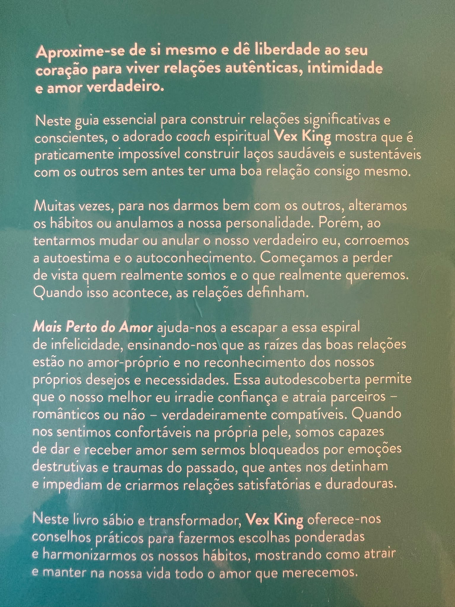 Neste livro sábio e transformador, o coach espiritual Vex King mostra que é praticamente impossível construir laços saudáveis e sustentáveis com os outros sem antes ter uma boa relação consigo mesmo.  Muitas vezes, para nos darmos bem com os outros, alteramos os nossos hábitos ou anulamos a nossa personalidade, o que corrói a nossa autoestima e autoconhecimento. Começamos a perder de vista quem realmente somos e o que realmente queremos… e as nossas relações definham.  Mais Perto do Amor ajuda-nos a escapar a essa espiral de infelicidade, ensinando-nos que as raízes das boas relações estão no amor-próprio e no reconhecimento dos nossos próprios desejos e necessidades. Essa autodescoberta permite que o nosso melhor eu irradie com confiança e atraia parceiros - românticos ou não - verdadeiramente compatíveis. Quando nos sentimos confortáveis na própria pele, somos capazes de dar e receber amor sem sermos bloqueados por emoções destrutivas e traumas do passado, que antes nos impediam de criar relações satisfatórias e duradouras.  Vex King oferece-nos conselhos práticos para fazermos escolhas ponderadas e harmonizarmos os nossos hábitos, mostrando como atrair e manter na nossa vida todo o amor que merecemos.
