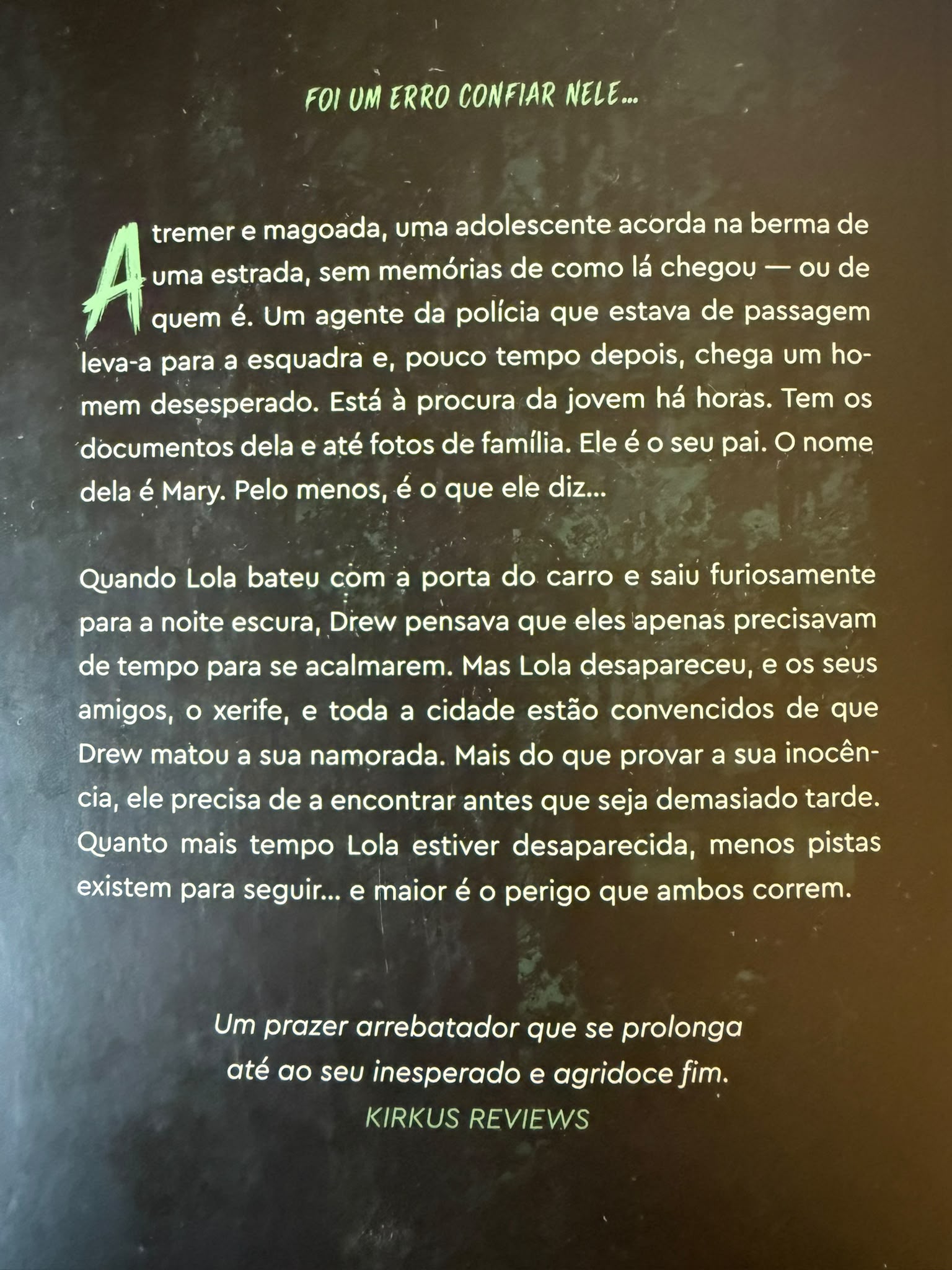Foi um erro confiar nele…  A tremer e magoada, uma adolescente acorda na berma de uma estrada, sem memórias de como lá chegou — ou de quem é. Um agente da polícia que estava de passagem leva-a para a esquadra e, pouco tempo depois, chega um homem desesperado. Está à procura da jovem há horas. Tem os documentos dela e até fotografias de família. Ele é o seu pai. O nome dela é Mary. Pelo menos, é o que ele diz…  Quando Lola bateu com a porta do carro e saiu furiosamente para a noite escura, Drew pensava que eles apenas precisavam de tempo para se acalmarem. Mas Lola desapareceu, e os seus amigos, o xerife e toda a cidade estão convencidos de que Drew matou a sua namorada.  Mais do que provar a sua inocência, ele precisa de a encontrar antes que seja demasiado tarde.  Quanto mais tempo Lola estiver desaparecida, menos pistas existem para seguir… e maior é o perigo que ambos correm.