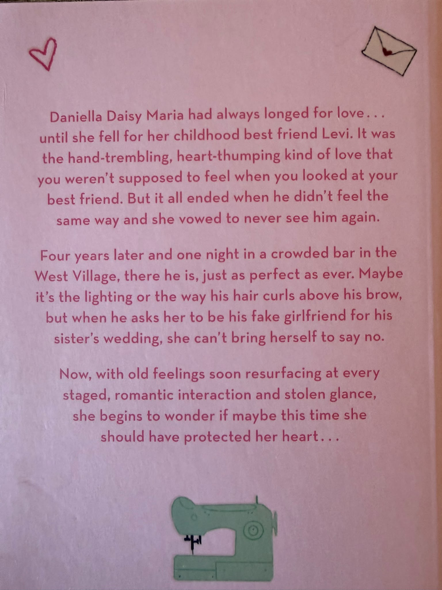 Daniella Daisy Maria had always longed for love... until she fell for her childhood best friend Levi. It was the hand-trembling, heart-thumping kind of love that you weren't supposed to feel when you looked at your best friend. But it all ended when he didn't feel the same way and she vowed to never see him again.  Four years later and one night in a crowded bar in the West Village, there he is, just as perfect as ever. Maybe it's the lighting or the way his hair curls above his brow, but when he asks her to be his fake girlfriend for his sister's wedding, she can't bring herself to say no.  But with old feelings resurfacing at every staged, romantic interaction and stolen glance, she begins to wonder if maybe this time she should have protected her heart...  Discover why readers all over the world have fallen in love with this irresistible romance...  '10/10! Levi is chef's kiss... a cute friends to lovers, fake dating, pure yearning romance' ¿¿¿¿¿  'Sooo adorable from the vibes to the quotes. This is definitely a must read!' ¿¿¿¿¿  'I read this book in less than 3 hours and couldn't put it down' ¿¿¿¿¿  'Quickly became one on my favourite books of all time' ¿¿¿¿¿