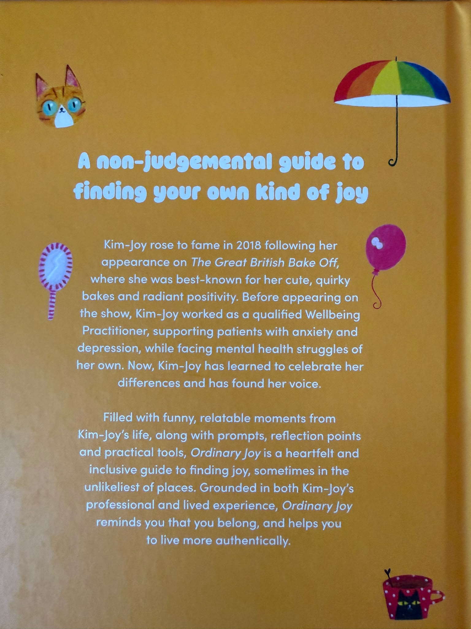 A non-judgemental guide to finding your own kind of joy  Kim-Joy rose to fame in 2018 following her appearance on The Great British Bake Off, where she was best-known for her cute, quirky bakes and radiant positivity. Before her appearance on the show, Kim-Joy worked in the NHS as a qualified Wellbeing Practitioner, supporting and treating patients with anxiety and depression, while facing mental health difficulties of her own.  Filled with funny, relatable moments from Kim-Joy’s life, along with a practical toolkit to navigate being ‘different’, Ordinary Joy is a moving and inclusive guide to finding joy, sometimes in the unlikeliest of places. Kim-Joy shares stories, reflections, questions and prompts to help you get to know yourself better, to help you live more authentically.  From how to set boundaries and say no, to saying yes to the right things and people, along with simple ways to celebrate your differences, Ordinary Joy reminds you that you belong.