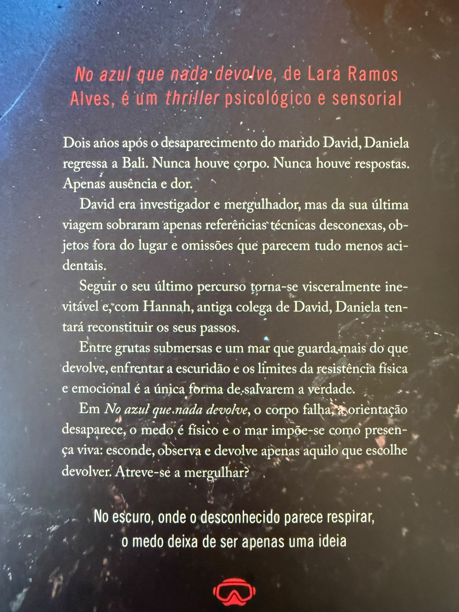 Dois anos após o desaparecimento do marido David, Daniela regressa a Bali. Nunca houve corpo. Nunca houve respostas. Apenas ausência e dor. David era investigador e mergulhador, mas da sua última viagem sobraram apenas referências técnicas desconexas, objetos fora do lugar e omissões que parecem tudo menos acidentais. Seguir o seu último percurso torna se visceralmente inevitável e, com Hannah, antiga colega de David, Daniela tentará reconstituir os seus passos. Entre grutas submersas e um mar que guarda mais do que devolve, enfrentar a escuridão e os limites da resistência física e emocional é a única forma de salvarem a verdade. Em No Azul que Nada Devolve, o corpo falha, a orientação desaparece, o medo é físico e o mar impõe-se como presença viva: esconde, observa e devolve apenas aquilo que escolhe devolver. Atreve-se a mergulhar.