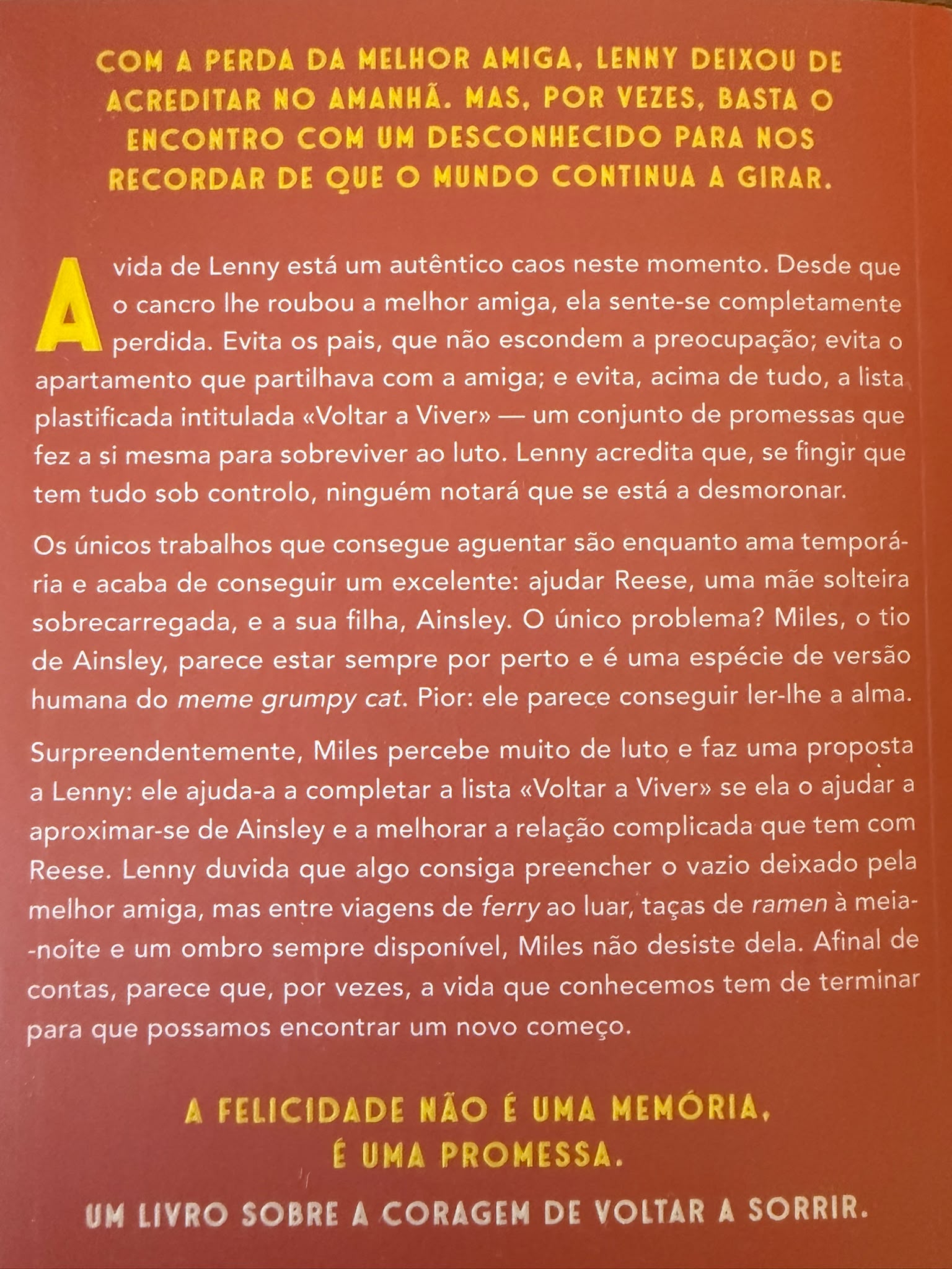 Com a perda da melhor amiga, Lenny deixou de acreditar no amanhã. Mas, por vezes, basta o encontro com um desconhecido para nos recordar de que o mundo continua a girar.  A vida de Lenny está um autêntico caos neste momento. Desde que o cancro lhe roubou a melhor amiga, ela sente-se completamente perdida. Evita os pais, que não escondem a preocupação; evita o apartamento que partilhava com a amiga; e evita, acima de tudo, a lista plastificada intitulada «Voltar a Viver» — um conjunto de promessas que fez a si mesma para sobreviver ao luto. Lenny acredita que, se fingir que tem tudo sob controlo, ninguém notará que se está a desmoronar.  Os únicos trabalhos que consegue aguentar são enquanto ama temporária e acaba de conseguir um excelente: ajudar Reese, uma mãe solteira sobrecarregada, e a sua filha, Ainsley. O único problema? Miles, o tio de Ainsley, parece estar sempre por perto e é uma espécie de versão humana do meme grumpy cat. Pior: ele parece conseguir ler-lhe a alma.  Surpreendentemente, Miles percebe muito de luto e faz uma proposta a Lenny: ele ajuda-a a completar a lista «Voltar a Viver» se ela o ajudar a aproximar-se de Ainsley e a melhorar a relação complicada que tem com Reese. Lenny duvida que algo consiga preencher o vazio deixado pela melhor amiga, mas entre viagens de ferry ao luar, taças de ramen à meia-noite e um ombro sempre disponível, Miles não desiste dela. Afinal de contas, parece que, por vezes, a vida que conhecemos tem de terminar para que possamos encontrar um novo começo.  A felicidade não é uma memória, é uma promessa. Um livro sobre a coragem de voltar a sorrir.